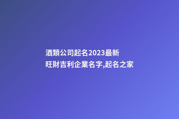 酒類公司起名2023最新 旺財吉利企業名字,起名之家-第1張-公司起名-玄機派